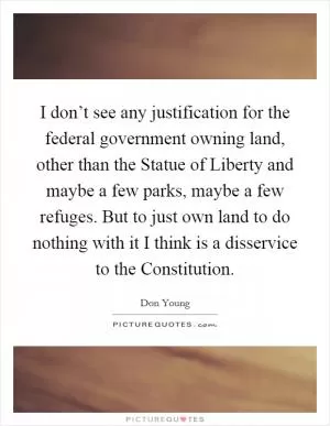 I don’t see any justification for the federal government owning land, other than the Statue of Liberty and maybe a few parks, maybe a few refuges. But to just own land to do nothing with it I think is a disservice to the Constitution Picture Quote #1