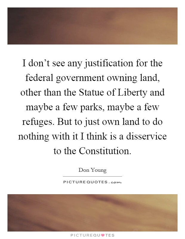 I don't see any justification for the federal government owning land, other than the Statue of Liberty and maybe a few parks, maybe a few refuges. But to just own land to do nothing with it I think is a disservice to the Constitution Picture Quote #1