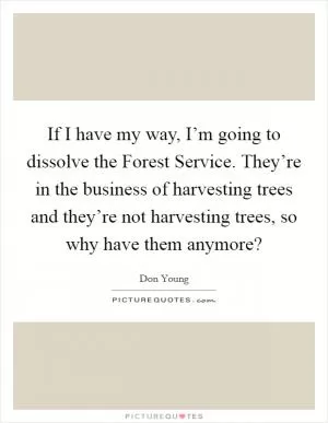 If I have my way, I’m going to dissolve the Forest Service. They’re in the business of harvesting trees and they’re not harvesting trees, so why have them anymore? Picture Quote #1