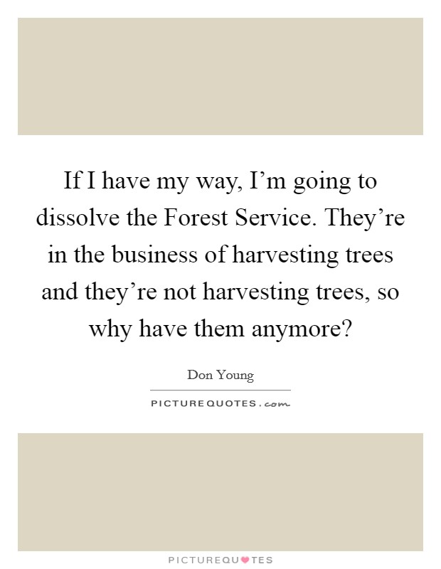 If I have my way, I'm going to dissolve the Forest Service. They're in the business of harvesting trees and they're not harvesting trees, so why have them anymore? Picture Quote #1