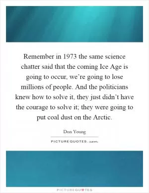 Remember in 1973 the same science chatter said that the coming Ice Age is going to occur, we’re going to lose millions of people. And the politicians knew how to solve it, they just didn’t have the courage to solve it; they were going to put coal dust on the Arctic Picture Quote #1