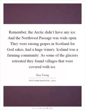 Remember, the Arctic didn’t have any ice. And the Northwest Passage was wide open. They were raising grapes in Scotland for God sakes, had a huge winery. Iceland was a farming community. As some of the glaciers retreated they found villages that were covered with ice Picture Quote #1