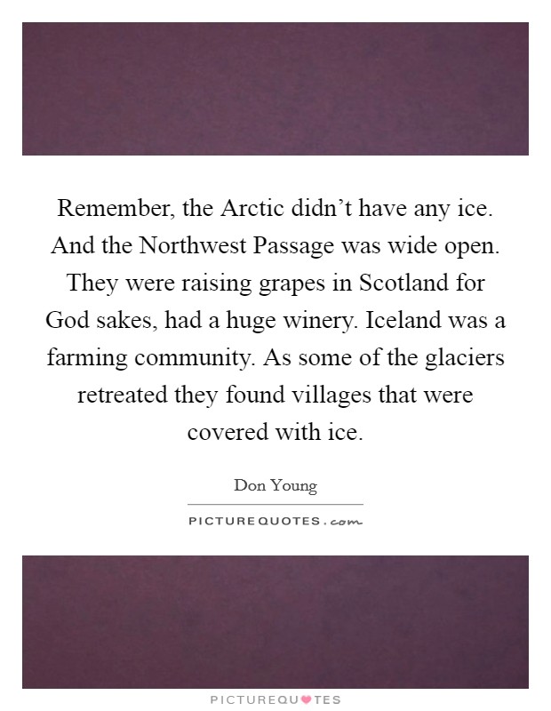 Remember, the Arctic didn't have any ice. And the Northwest Passage was wide open. They were raising grapes in Scotland for God sakes, had a huge winery. Iceland was a farming community. As some of the glaciers retreated they found villages that were covered with ice Picture Quote #1