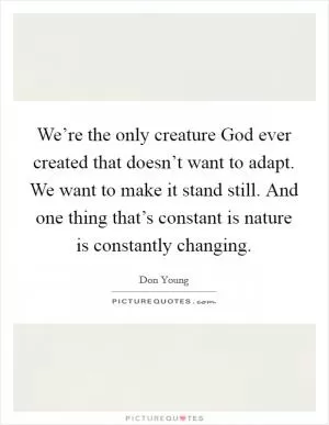 We’re the only creature God ever created that doesn’t want to adapt. We want to make it stand still. And one thing that’s constant is nature is constantly changing Picture Quote #1