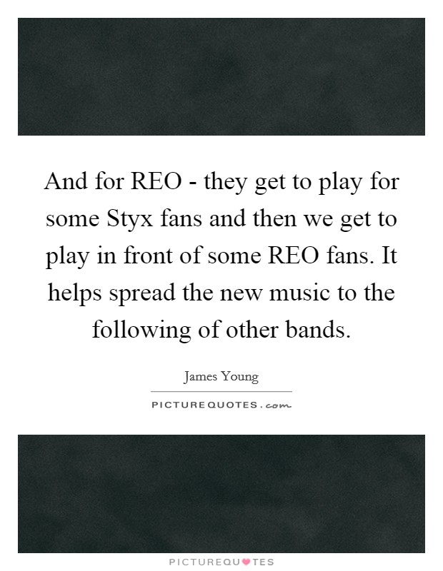 And for REO - they get to play for some Styx fans and then we get to play in front of some REO fans. It helps spread the new music to the following of other bands Picture Quote #1