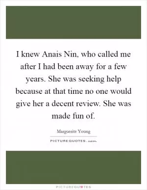 I knew Anais Nin, who called me after I had been away for a few years. She was seeking help because at that time no one would give her a decent review. She was made fun of Picture Quote #1