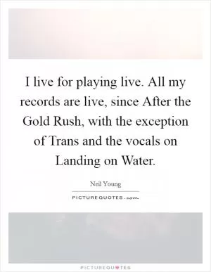 I live for playing live. All my records are live, since After the Gold Rush, with the exception of Trans and the vocals on Landing on Water Picture Quote #1