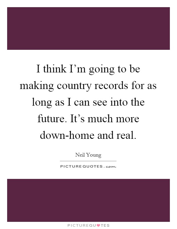 I think I'm going to be making country records for as long as I can see into the future. It's much more down-home and real Picture Quote #1
