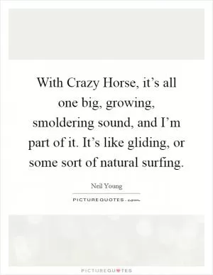 With Crazy Horse, it’s all one big, growing, smoldering sound, and I’m part of it. It’s like gliding, or some sort of natural surfing Picture Quote #1