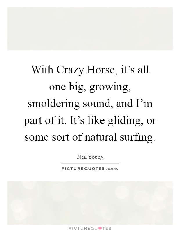 With Crazy Horse, it's all one big, growing, smoldering sound, and I'm part of it. It's like gliding, or some sort of natural surfing Picture Quote #1