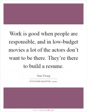 Work is good when people are responsible, and in low-budget movies a lot of the actors don’t want to be there. They’re there to build a resume Picture Quote #1