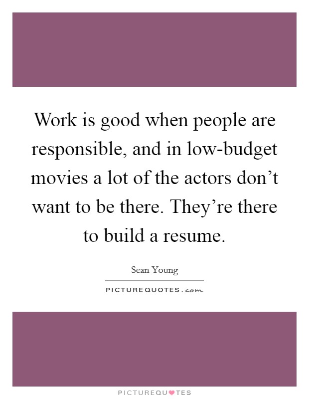 Work is good when people are responsible, and in low-budget movies a lot of the actors don't want to be there. They're there to build a resume Picture Quote #1