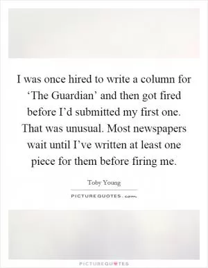 I was once hired to write a column for ‘The Guardian’ and then got fired before I’d submitted my first one. That was unusual. Most newspapers wait until I’ve written at least one piece for them before firing me Picture Quote #1