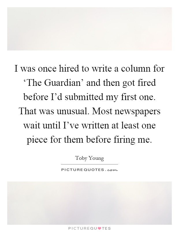 I was once hired to write a column for ‘The Guardian' and then got fired before I'd submitted my first one. That was unusual. Most newspapers wait until I've written at least one piece for them before firing me Picture Quote #1