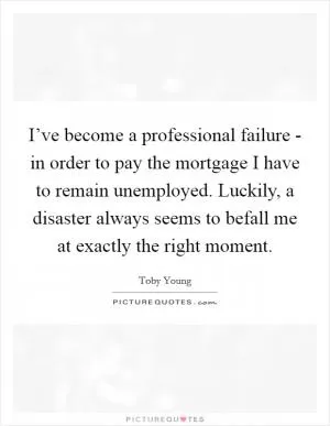 I’ve become a professional failure - in order to pay the mortgage I have to remain unemployed. Luckily, a disaster always seems to befall me at exactly the right moment Picture Quote #1