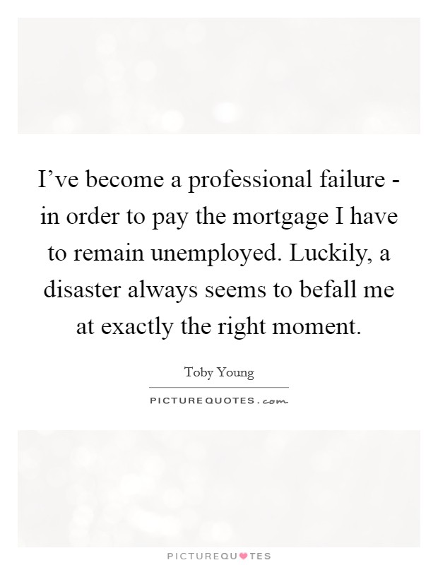 I've become a professional failure - in order to pay the mortgage I have to remain unemployed. Luckily, a disaster always seems to befall me at exactly the right moment Picture Quote #1