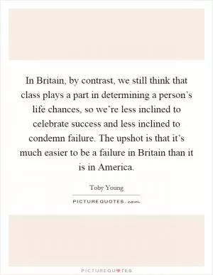 In Britain, by contrast, we still think that class plays a part in determining a person’s life chances, so we’re less inclined to celebrate success and less inclined to condemn failure. The upshot is that it’s much easier to be a failure in Britain than it is in America Picture Quote #1