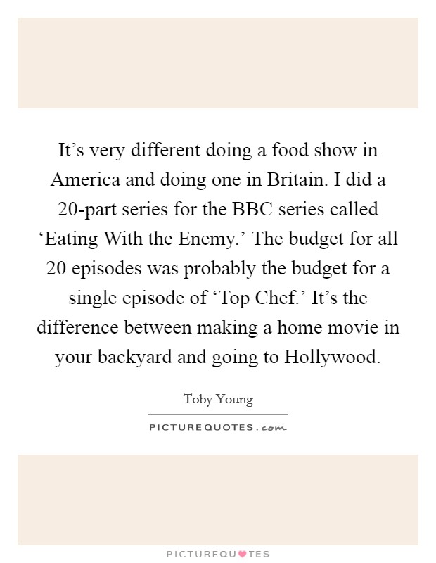 It's very different doing a food show in America and doing one in Britain. I did a 20-part series for the BBC series called ‘Eating With the Enemy.' The budget for all 20 episodes was probably the budget for a single episode of ‘Top Chef.' It's the difference between making a home movie in your backyard and going to Hollywood Picture Quote #1