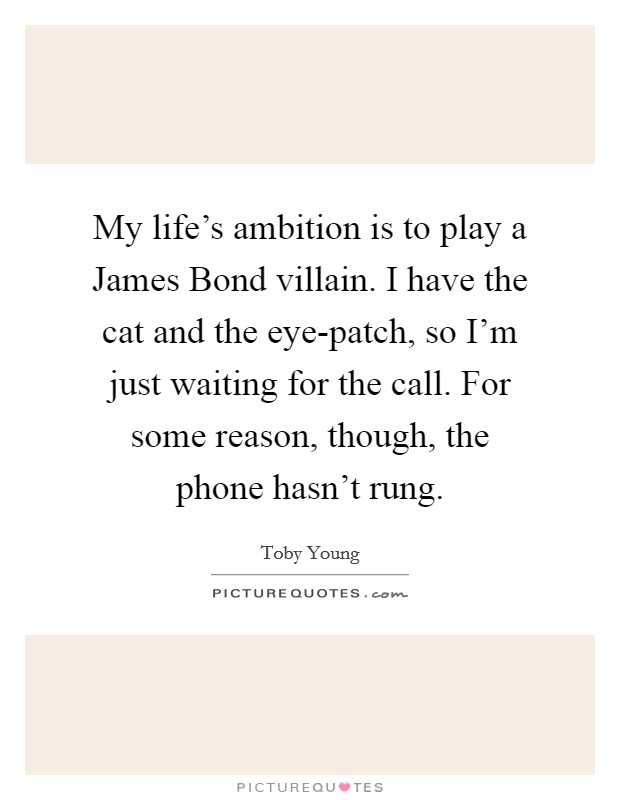 My life's ambition is to play a James Bond villain. I have the cat and the eye-patch, so I'm just waiting for the call. For some reason, though, the phone hasn't rung Picture Quote #1