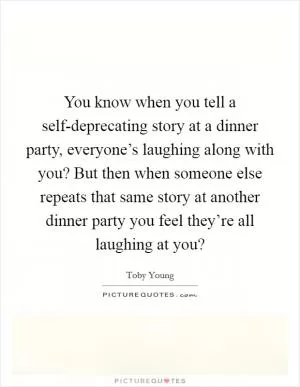 You know when you tell a self-deprecating story at a dinner party, everyone’s laughing along with you? But then when someone else repeats that same story at another dinner party you feel they’re all laughing at you? Picture Quote #1