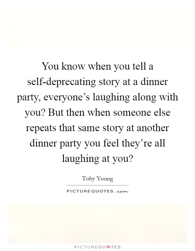 You know when you tell a self-deprecating story at a dinner party, everyone's laughing along with you? But then when someone else repeats that same story at another dinner party you feel they're all laughing at you? Picture Quote #1