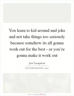 You learn to kid around and joke and not take things too seriously because somehow its all gonna work out for the best - or you’re gonna make it work out Picture Quote #1