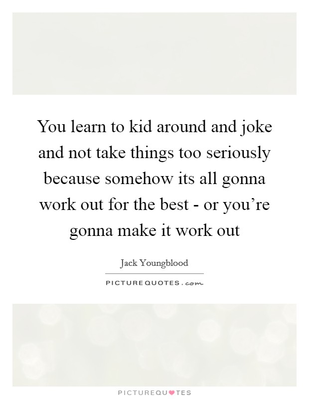 You learn to kid around and joke and not take things too seriously because somehow its all gonna work out for the best - or you're gonna make it work out Picture Quote #1