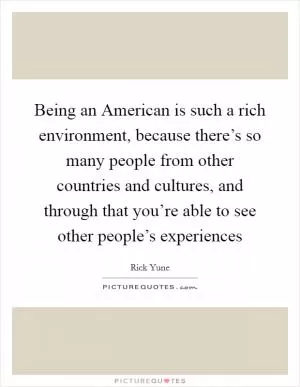 Being an American is such a rich environment, because there’s so many people from other countries and cultures, and through that you’re able to see other people’s experiences Picture Quote #1