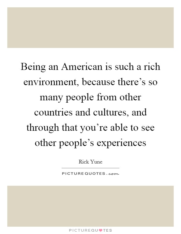 Being an American is such a rich environment, because there's so many people from other countries and cultures, and through that you're able to see other people's experiences Picture Quote #1