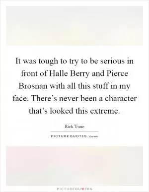 It was tough to try to be serious in front of Halle Berry and Pierce Brosnan with all this stuff in my face. There’s never been a character that’s looked this extreme Picture Quote #1