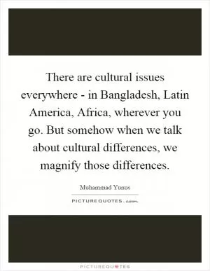 There are cultural issues everywhere - in Bangladesh, Latin America, Africa, wherever you go. But somehow when we talk about cultural differences, we magnify those differences Picture Quote #1