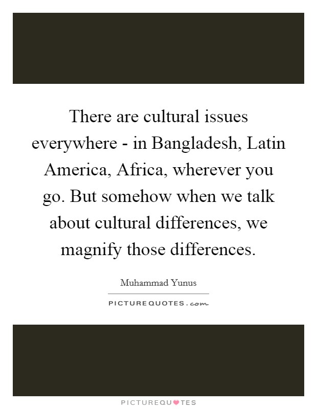 There are cultural issues everywhere - in Bangladesh, Latin America, Africa, wherever you go. But somehow when we talk about cultural differences, we magnify those differences Picture Quote #1