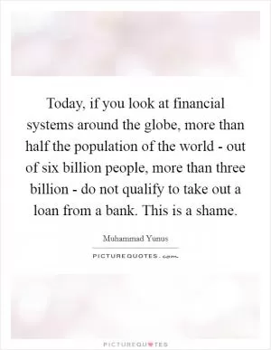 Today, if you look at financial systems around the globe, more than half the population of the world - out of six billion people, more than three billion - do not qualify to take out a loan from a bank. This is a shame Picture Quote #1