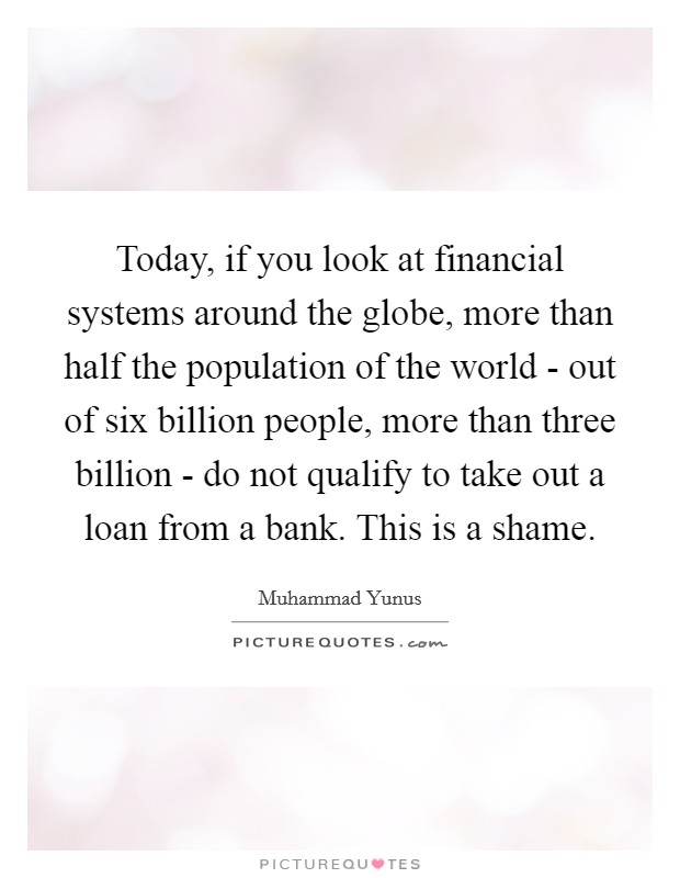 Today, if you look at financial systems around the globe, more than half the population of the world - out of six billion people, more than three billion - do not qualify to take out a loan from a bank. This is a shame Picture Quote #1