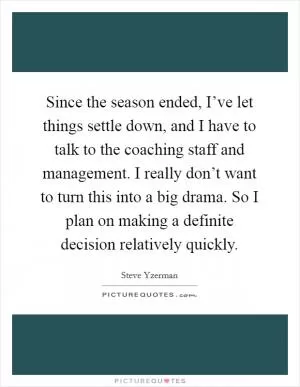 Since the season ended, I’ve let things settle down, and I have to talk to the coaching staff and management. I really don’t want to turn this into a big drama. So I plan on making a definite decision relatively quickly Picture Quote #1