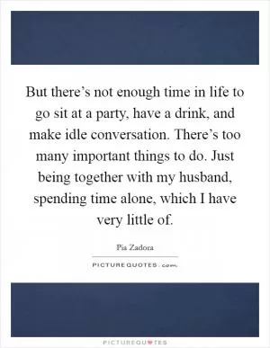 But there’s not enough time in life to go sit at a party, have a drink, and make idle conversation. There’s too many important things to do. Just being together with my husband, spending time alone, which I have very little of Picture Quote #1