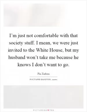 I’m just not comfortable with that society stuff. I mean, we were just invited to the White House, but my husband won’t take me because he knows I don’t want to go Picture Quote #1