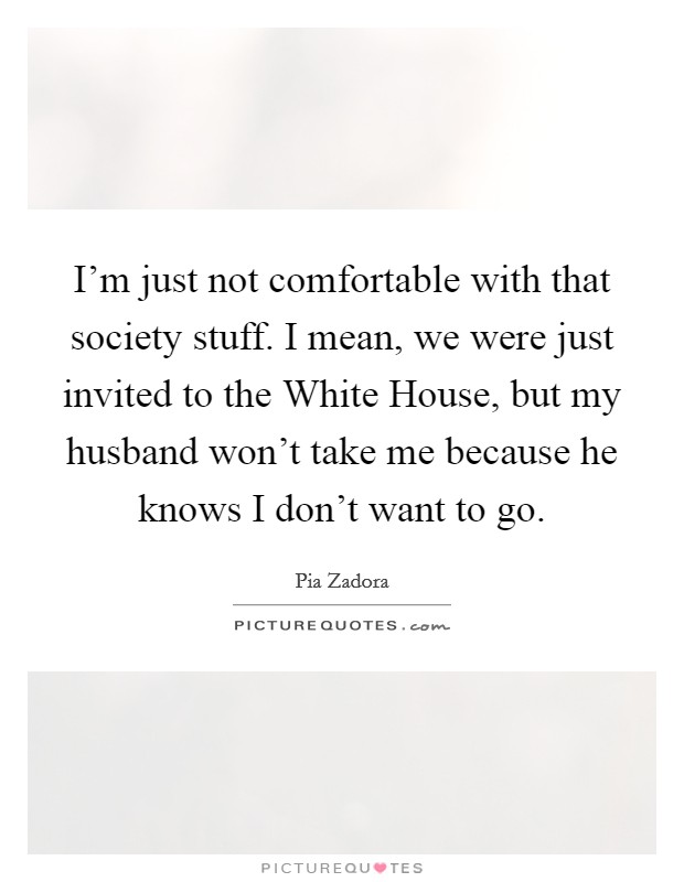 I'm just not comfortable with that society stuff. I mean, we were just invited to the White House, but my husband won't take me because he knows I don't want to go Picture Quote #1