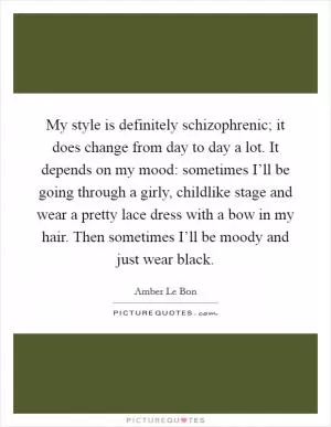 My style is definitely schizophrenic; it does change from day to day a lot. It depends on my mood: sometimes I’ll be going through a girly, childlike stage and wear a pretty lace dress with a bow in my hair. Then sometimes I’ll be moody and just wear black Picture Quote #1