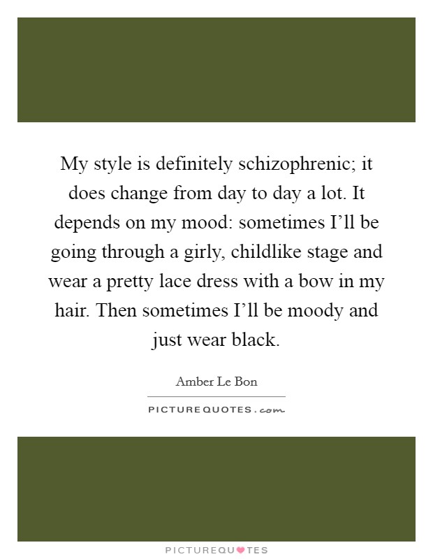 My style is definitely schizophrenic; it does change from day to day a lot. It depends on my mood: sometimes I'll be going through a girly, childlike stage and wear a pretty lace dress with a bow in my hair. Then sometimes I'll be moody and just wear black Picture Quote #1