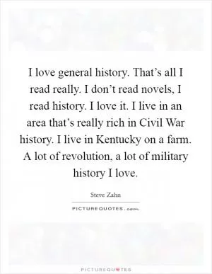 I love general history. That’s all I read really. I don’t read novels, I read history. I love it. I live in an area that’s really rich in Civil War history. I live in Kentucky on a farm. A lot of revolution, a lot of military history I love Picture Quote #1