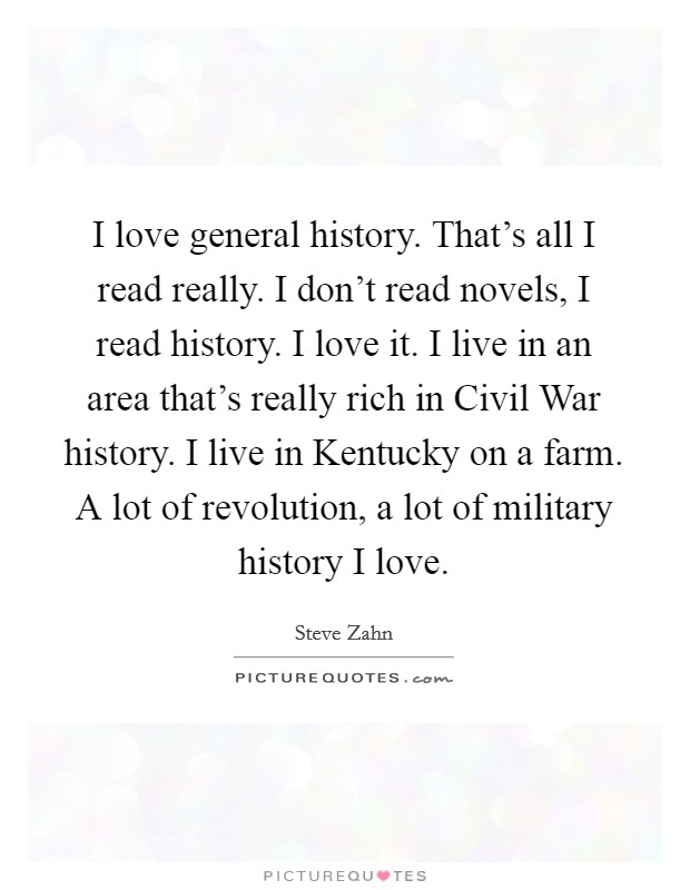 I love general history. That's all I read really. I don't read novels, I read history. I love it. I live in an area that's really rich in Civil War history. I live in Kentucky on a farm. A lot of revolution, a lot of military history I love Picture Quote #1