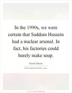 In the 1990s, we were certain that Saddam Hussein had a nuclear arsenal. In fact, his factories could barely make soap Picture Quote #1