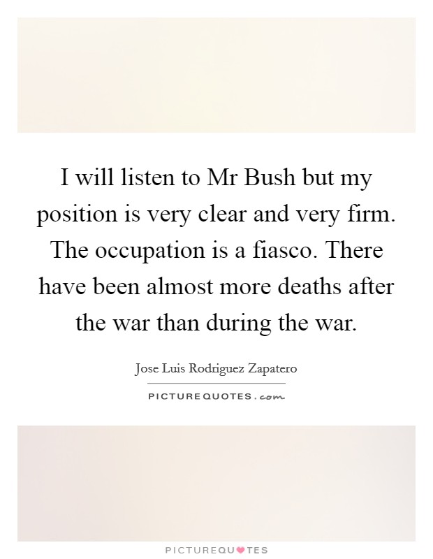 I will listen to Mr Bush but my position is very clear and very firm. The occupation is a fiasco. There have been almost more deaths after the war than during the war Picture Quote #1