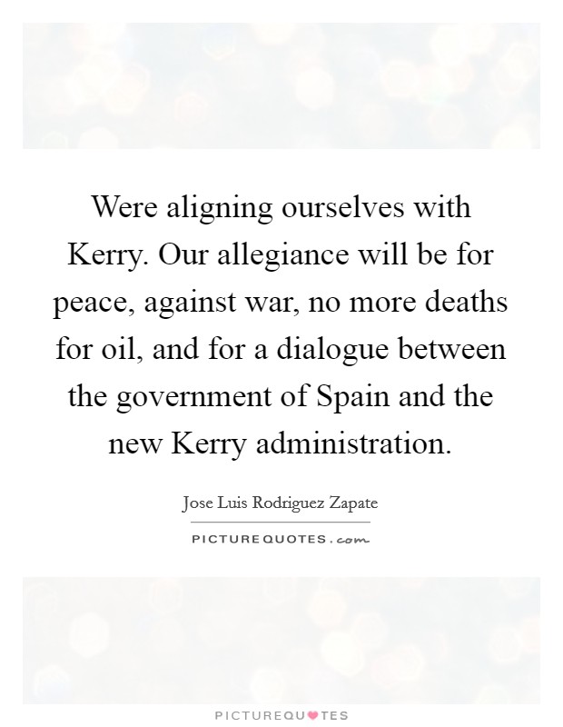 Were aligning ourselves with Kerry. Our allegiance will be for peace, against war, no more deaths for oil, and for a dialogue between the government of Spain and the new Kerry administration Picture Quote #1