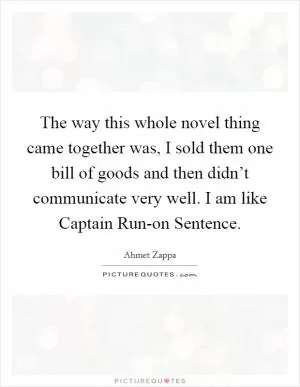 The way this whole novel thing came together was, I sold them one bill of goods and then didn’t communicate very well. I am like Captain Run-on Sentence Picture Quote #1