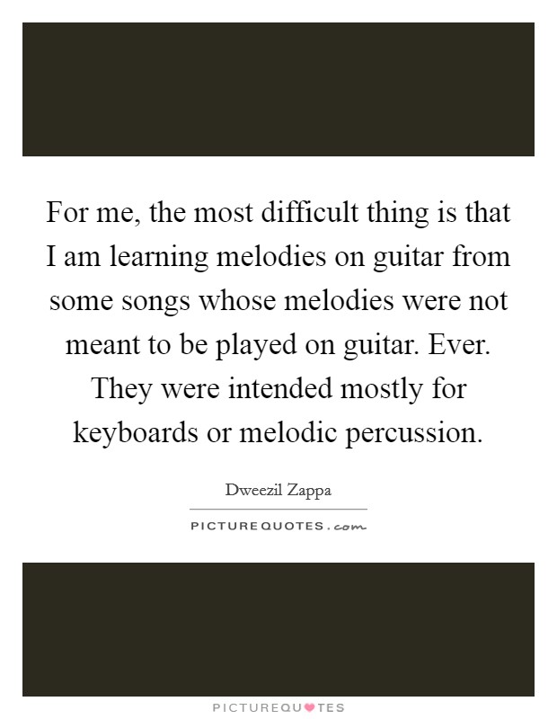 For me, the most difficult thing is that I am learning melodies on guitar from some songs whose melodies were not meant to be played on guitar. Ever. They were intended mostly for keyboards or melodic percussion Picture Quote #1