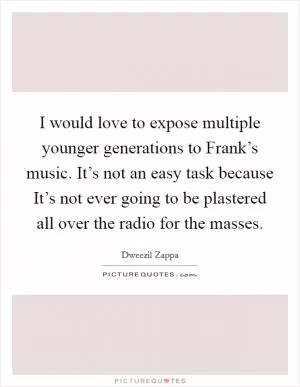 I would love to expose multiple younger generations to Frank’s music. It’s not an easy task because It’s not ever going to be plastered all over the radio for the masses Picture Quote #1