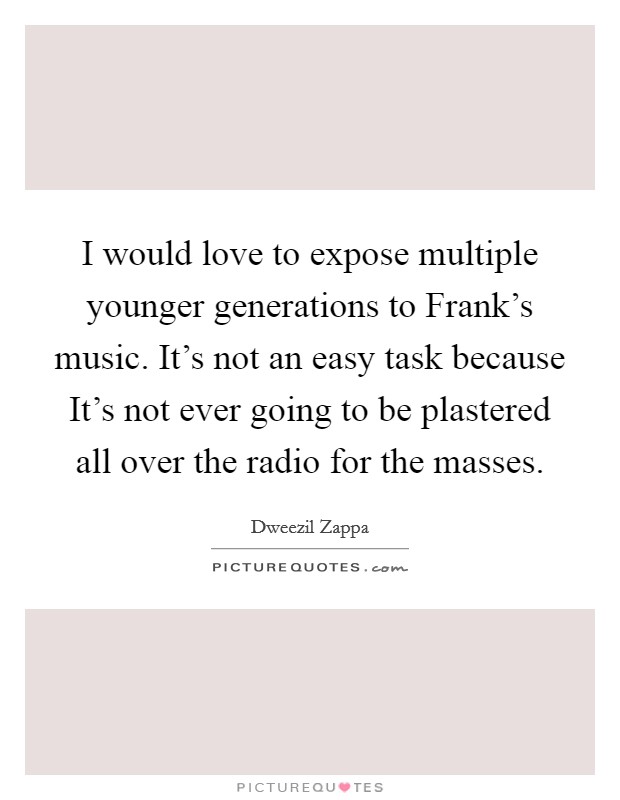 I would love to expose multiple younger generations to Frank's music. It's not an easy task because It's not ever going to be plastered all over the radio for the masses Picture Quote #1