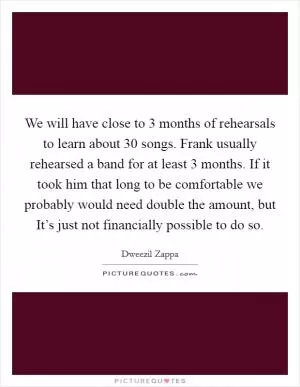 We will have close to 3 months of rehearsals to learn about 30 songs. Frank usually rehearsed a band for at least 3 months. If it took him that long to be comfortable we probably would need double the amount, but It’s just not financially possible to do so Picture Quote #1